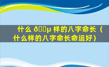 什么 🐵 样的八字命长（什么样的八字命长命运好）